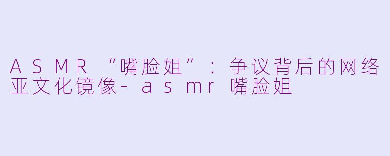 ASMR“嘴脸姐”：争议背后的网络亚文化镜像