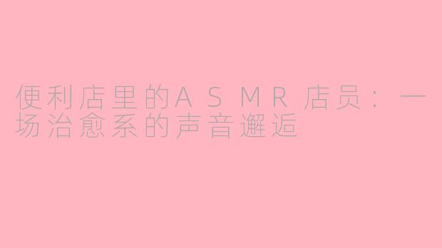 便利店里的ASMR店员：一场治愈系的声音邂逅