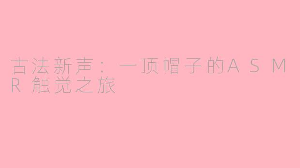古法新声：一顶帽子的ASMR触觉之旅