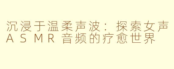 沉浸于温柔声波：探索女声ASMR音频的疗愈世界