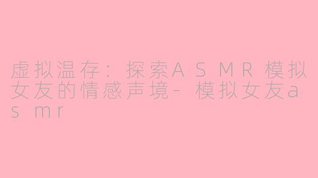虚拟温存：探索ASMR模拟女友的情感声境-模拟女友asmr