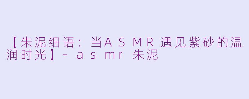 【朱泥细语：当ASMR遇见紫砂的温润时光】-asmr朱泥