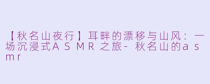 【秋名山夜行】耳畔的漂移与山风：一场沉浸式ASMR之旅-秋名山的asmr