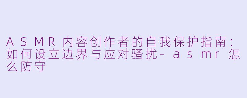 ASMR内容创作者的自我保护指南：如何设立边界与应对骚扰-asmr怎么防守