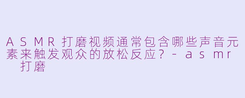 ASMR打磨视频通常包含哪些声音元素来触发观众的放松反应？-asmr 打磨