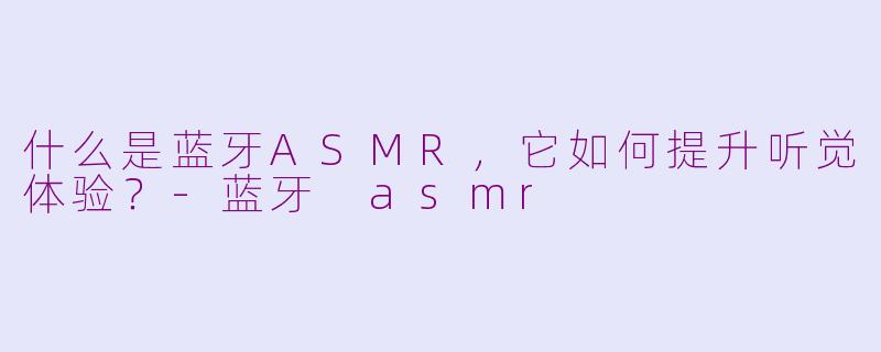 什么是蓝牙ASMR，它如何提升听觉体验？-蓝牙 asmr