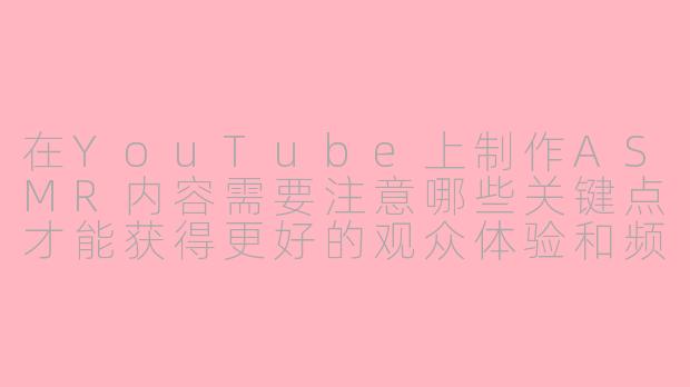 在YouTube上制作ASMR内容需要注意哪些关键点才能获得更好的观众体验和频道成长？-油管做asmr