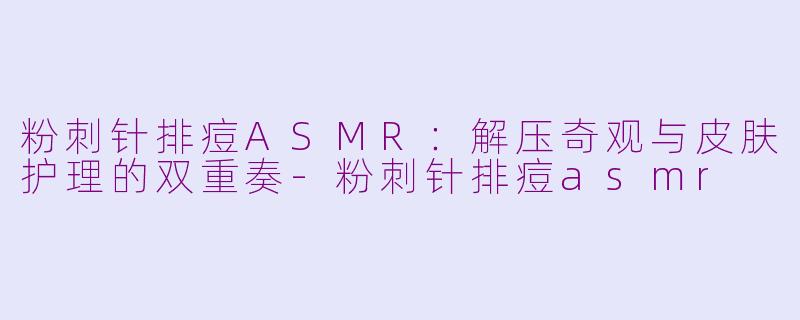 粉刺针排痘ASMR：解压奇观与皮肤护理的双重奏-粉刺针排痘asmr