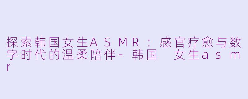 探索韩国女生ASMR：感官疗愈与数字时代的温柔陪伴-韩国 女生asmr