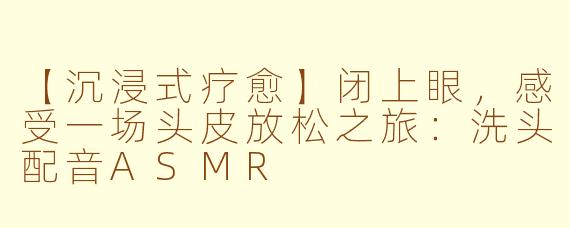 【沉浸式疗愈】闭上眼，感受一场头皮放松之旅：洗头配音ASMR