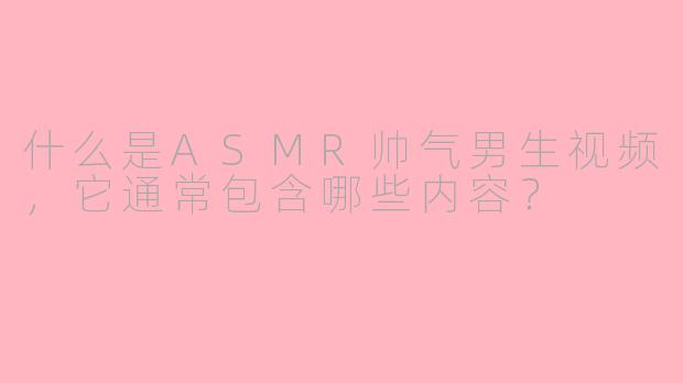 什么是ASMR帅气男生视频，它通常包含哪些内容？