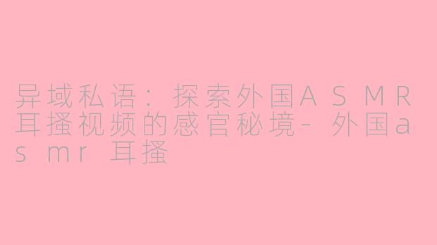 异域私语：探索外国ASMR耳搔视频的感官秘境-外国asmr耳搔
