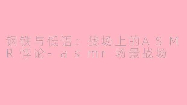 钢铁与低语：战场上的ASMR悖论-asmr场景战场