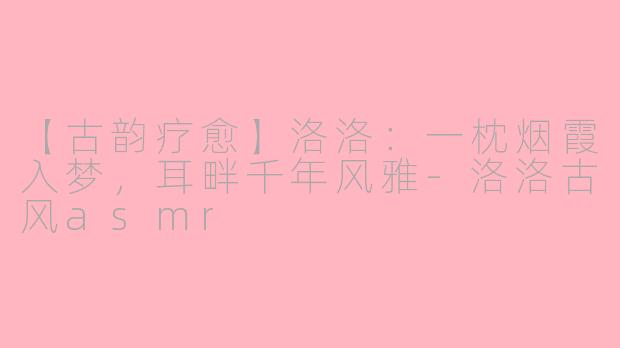 【古韵疗愈】洛洛：一枕烟霞入梦，耳畔千年风雅-洛洛古风asmr