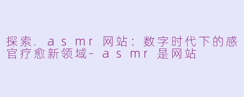 探索.asmr网站：数字时代下的感官疗愈新领域-asmr是网站
