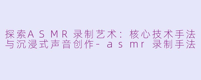 探索ASMR录制艺术：核心技术手法与沉浸式声音创作-asmr录制手法