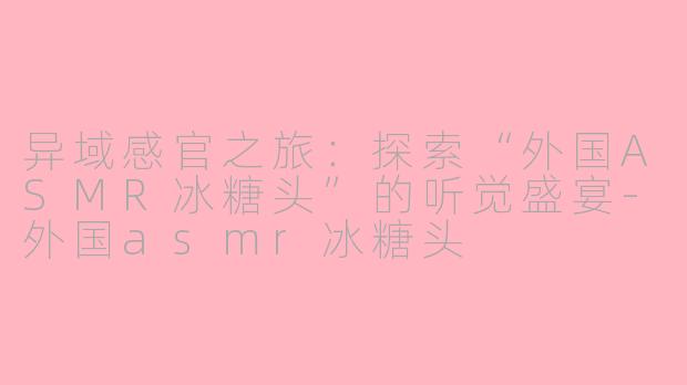 异域感官之旅：探索“外国ASMR冰糖头”的听觉盛宴-外国asmr冰糖头
