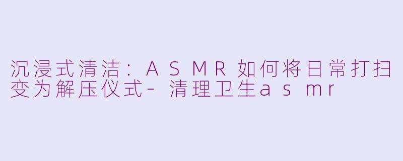 沉浸式清洁：ASMR如何将日常打扫变为解压仪式-清理卫生asmr