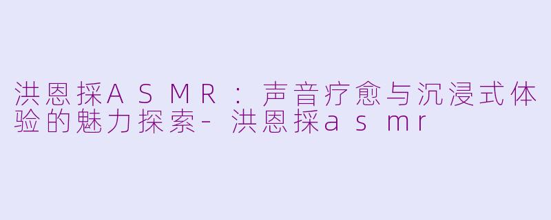 洪恩採ASMR：声音疗愈与沉浸式体验的魅力探索-洪恩採asmr