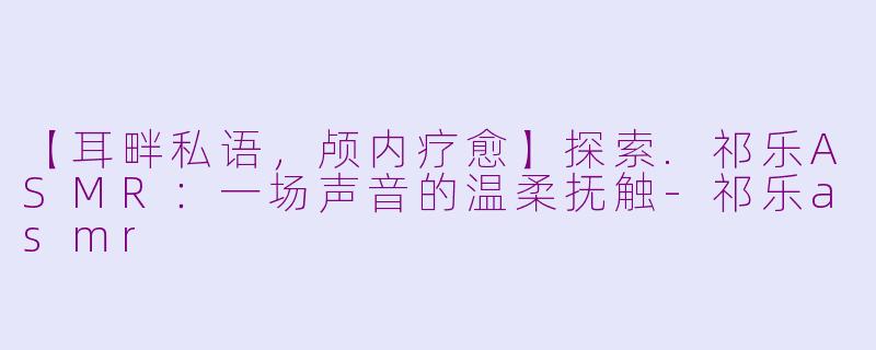 【耳畔私语，颅内疗愈】探索.祁乐ASMR：一场声音的温柔抚触-祁乐asmr