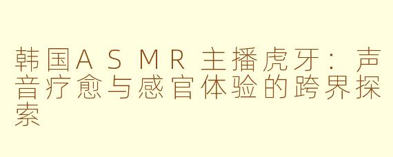 韩国ASMR主播虎牙：声音疗愈与感官体验的跨界探索