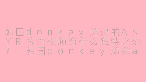 韩国donkey弟弟的ASMR拉面视频有什么独特之处？