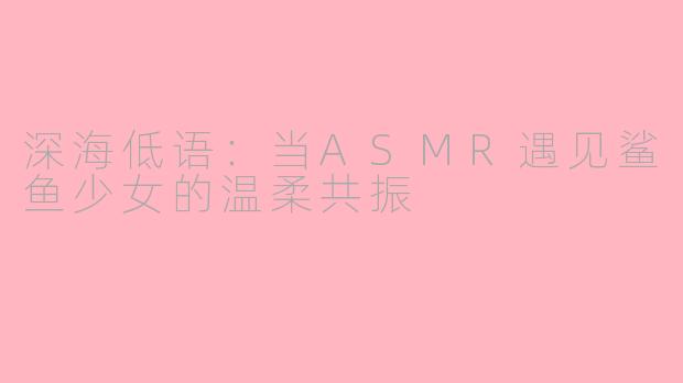 深海低语：当ASMR遇见鲨鱼少女的温柔共振