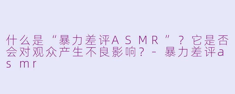 什么是“暴力差评ASMR”？它是否会对观众产生不良影响？-暴力差评asmr