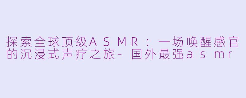 探索全球顶级ASMR:一场唤醒感官的沉浸式声疗之旅-国外最强asmr