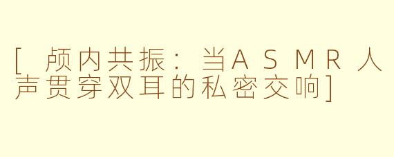 [颅内共振：当ASMR人声贯穿双耳的私密交响]