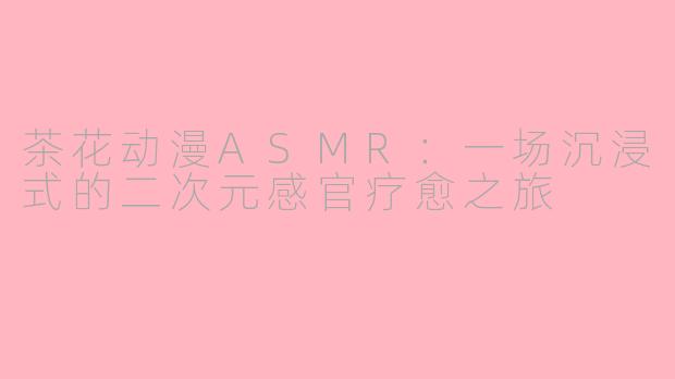 茶花动漫ASMR：一场沉浸式的二次元感官疗愈之旅