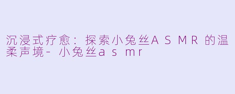 沉浸式疗愈:探索小兔丝ASMR的温柔声境-小兔丝asmr