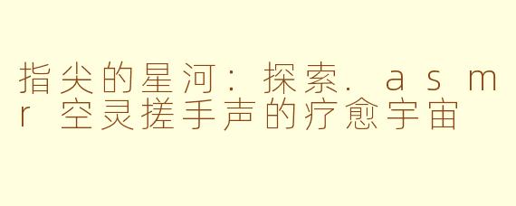 指尖的星河:探索.asmr空灵搓手声的疗愈宇宙