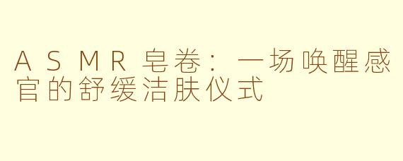 ASMR皂卷：一场唤醒感官的舒缓洁肤仪式
