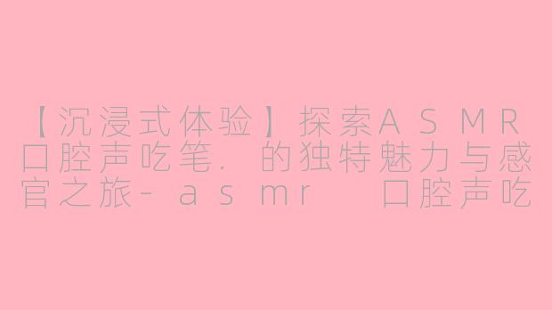 【沉浸式体验】探索ASMR口腔声吃笔.的独特魅力与感官之旅-asmr 口腔声吃笔