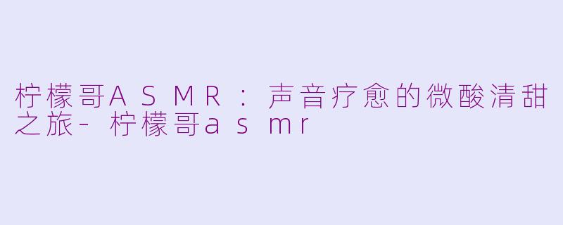 柠檬哥ASMR：声音疗愈的微酸清甜之旅-柠檬哥asmr