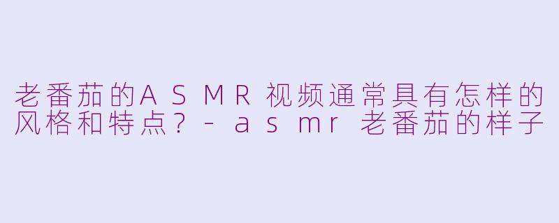 老番茄的ASMR视频通常具有怎样的风格和特点？