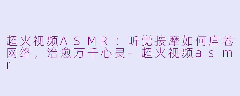 超火视频ASMR：听觉按摩如何席卷网络，治愈万千心灵-超火视频asmr