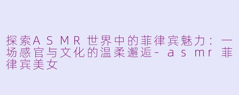 探索ASMR世界中的菲律宾魅力:一场感官与文化的温柔邂逅-asmr菲律宾美女