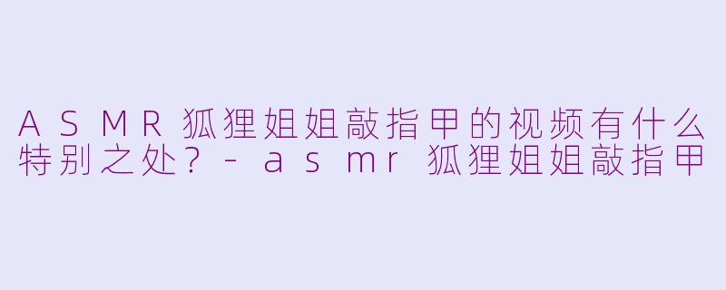 ASMR狐狸姐姐敲指甲的视频有什么特别之处？