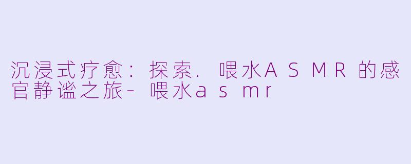 沉浸式疗愈：探索.喂水ASMR的感官静谧之旅-喂水asmr
