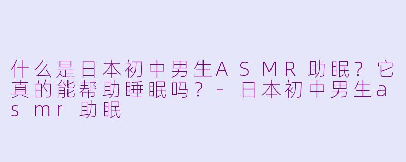 什么是日本初中男生ASMR助眠？它真的能帮助睡眠吗？-日本初中男生asmr助眠