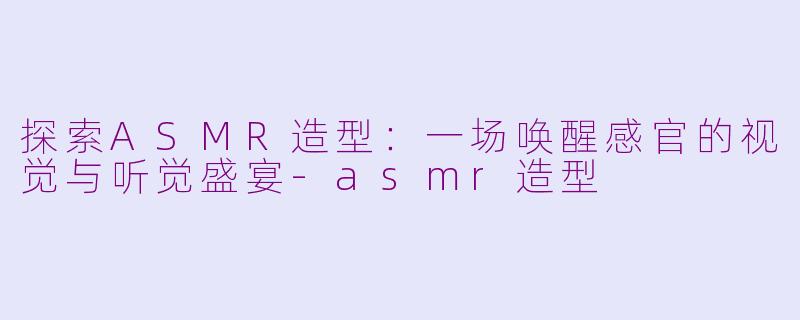探索ASMR造型：一场唤醒感官的视觉与听觉盛宴-asmr造型