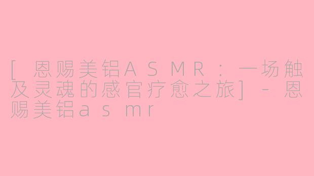 [恩赐美铝ASMR：一场触及灵魂的感官疗愈之旅]-恩赐美铝asmr
