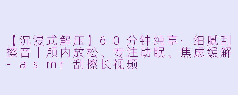 【沉浸式解压】60分钟纯享·细腻刮擦音｜颅内放松、专注助眠、焦虑缓解-asmr刮擦长视频