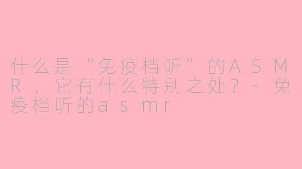 什么是“免疫档听”的ASMR，它有什么特别之处？-免疫档听的asmr
