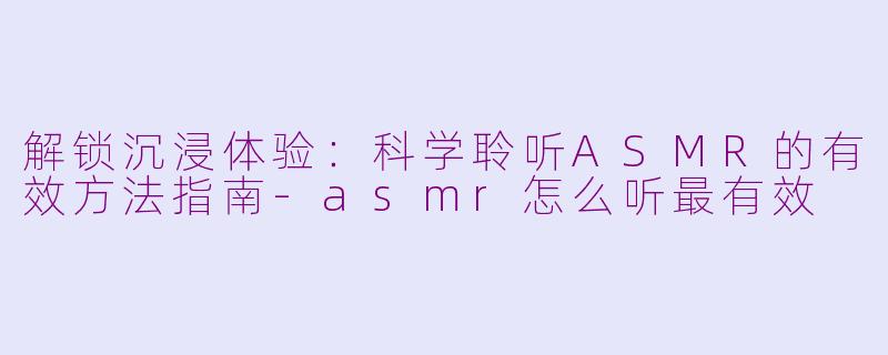 解锁沉浸体验：科学聆听ASMR的有效方法指南-asmr怎么听最有效