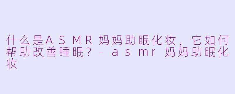 什么是ASMR妈妈助眠化妆，它如何帮助改善睡眠？
