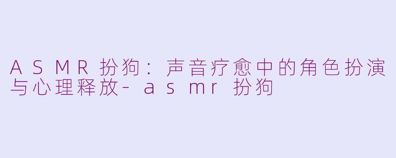 ASMR扮狗：声音疗愈中的角色扮演与心理释放-asmr扮狗