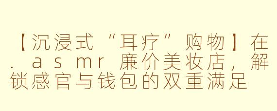 【沉浸式“耳疗”购物】在.asmr廉价美妆店，解锁感官与钱包的双重满足
